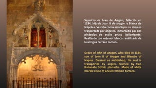Sepulcro de Juan de Aragón, fallecido en
1334, hijo de Juan II de Aragón y Blanca de
Nápoles. Vestido como arzobispo, su alma es
trasportada por ángeles. Enmarcado por dos
pináculos de estilo gótico italianizante.
Realizado con mármol blanco reutilizado de
la antigua Tarraco romana.
Grave of John of Aragon, who died in 1334,
son of John II of Aragon and Blanche of
Naples. Dressed as archbishop, his soul is
transported by angels. Framed by two
Italianate Gothic pinnacles. Made of white
marble reuse of ancient Roman Tarraco.
 