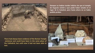 Siempre se habían tenido indicios de que el templo
de Augusto existió y que podía haber estado en el
lugar de la Catedral, pero hasta ahora no se había
podido probar.
There had always been evidence of the Roman Temple
existence and could have been in the same place of
the Cathedral, but until now it had not been able to
test.
 