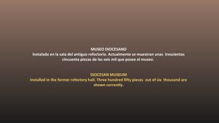 MUSEO DIOCESANO
Instalado en la sala del antiguo refectorio. Actualmente se muestran unas trescientas
cincuenta piezas de las seis mil que posee el museo.
DIOCESAN MUSEUM
Installed in the former refectory hall. Three hundred fifty pieces out of six thousand are
shown currently.
 