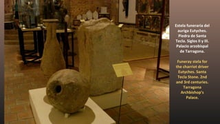 Estela funeraria del
auriga Eutyches.
Piedra de Santa
Tecla. Siglos II y III.
Palacio arzobispal
de Tarragona.
Funeray stela for
the charriot driver
Eutyches. Santa
Tecla Stone. 2nd
and 3rd centuries.
Tarragona
Archbishop’s
Palace.
 