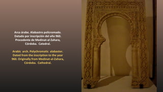 Arco árabe. Alabastro policromado.
Datado por inscripción del año 960.
Procedente de Medinat-al Zahara,
Córdoba. Catedral.
Arabic arch. Polychromatic alabaster.
Dated from the inscription to the year
960. Originally from Medinat-al-Zahara,
Córdoba. Cathedral.
 