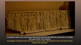 Sarcófago de Apolo y las nueve Musas. Mármol de Carrara del año 200-210. Encontrado en la Capilla
del Corpus Christi de la Catedral.
Sarcophagus of Apollo and the nine Muses. Carrara marble. 200-210 AD. Found in the Corpus Christi
Chapel of the Cathedral.
 