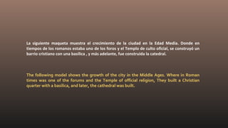 La siguiente maqueta muestra el crecimiento de la ciudad en la Edad Media. Donde en
tiempos de los romanos estaba uno de los foros y el Templo de culto oficial, se construyó un
barrio cristiano con una basílica , y más adelante, fue construida la catedral.
The following model shows the growth of the city in the Middle Ages. Where in Roman
times was one of the forums and the Temple of official religion, They built a Christian
quarter with a basilica, and later, the cathedral was built.
 