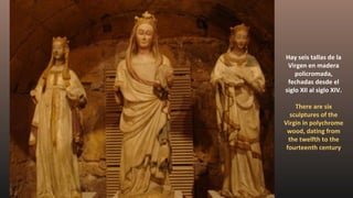 Hay seis tallas de la
Virgen en madera
policromada,
fechadas desde el
siglo XII al siglo XIV.
There are six
sculptures of the
Virgin in polychrome
wood, dating from
the twelfth to the
fourteenth century
 