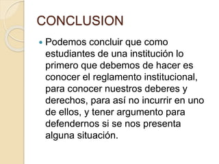 CONCLUSION 
 Podemos concluir que como 
estudiantes de una institución lo 
primero que debemos de hacer es 
conocer el reglamento institucional, 
para conocer nuestros deberes y 
derechos, para así no incurrir en uno 
de ellos, y tener argumento para 
defendernos si se nos presenta 
alguna situación. 
