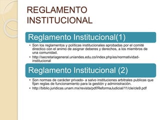 REGLAMENTO 
INSTITUCIONAL 
Reglamento Institucional(1) 
• Son los reglamentos y políticas institucionales aprobadas por el comité 
directico con el animo de asignar deberes y derechos, a los miembros de 
una comunidad. 
• http://secretariageneral.uniandes.edu.co/index.php/es/normatividad-institucional 
Reglamento Institucional (2) 
• Son normas de carácter privado- a salvo instituciones arbitrales publicas que 
fijan reglas de funcionamiento para la gestión y administración. 
• http://biblio.juridicas.unam.mx/revista/pdf/ReformaJudicial/11/cle/cle9.pdf 
 