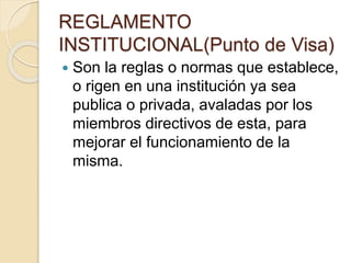 REGLAMENTO 
INSTITUCIONAL(Punto de Visa) 
 Son la reglas o normas que establece, 
o rigen en una institución ya sea 
publica o privada, avaladas por los 
miembros directivos de esta, para 
mejorar el funcionamiento de la 
misma. 
 