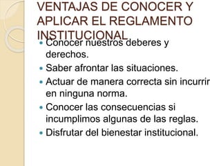 VENTAJAS DE CONOCER Y 
APLICAR EL REGLAMENTO 
INSTITUCIONAL 
 Conocer nuestros deberes y 
derechos. 
 Saber afrontar las situaciones. 
 Actuar de manera correcta sin incurrir 
en ninguna norma. 
 Conocer las consecuencias si 
incumplimos algunas de las reglas. 
 Disfrutar del bienestar institucional. 
 