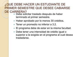 ¿QUE DEBE HACER UN ESTUDIANTE DE 
PRIMER SEMESTRE QUE DESEE CABIARSE 
DE CARRERA? 
 Debe solicitar traslado después de haber 
terminado el primer semestre. 
 Haber aprobado por lo menos 30 créditos. 
 Tener un promedio no inferior a 3.2. 
 El programa debe de estar en la misma facultad. 
 Debe tener una intensidad de crédito igual o 
superior a la exigida en el programa al cual desea 
trasladarse. 
 