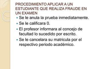 PROCEDIMIENTO APLICAR A UN 
ESTUDIANTE QUE REALIZA FRAUDE EN 
UN EXAMEN 
 Se le anula la prueba inmediatamente. 
 Se le calificara 0. 
 El profesor informara al concejo de 
facultad lo sucedido por escrito. 
 Se le cancelara su matricula por el 
respectivo periodo académico. 
 