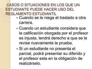 CASOS O SITUACIONES EN LOS QUE UN 
ESTUDIANTE PUEDE HACER USO DEL 
REGLAMENTO ESTUDIANTIL 
 Cuando se le niega el traslado a otra 
carrera. 
 Cuando un estudiante considera que 
la calificación otorgada por el profesor 
es injusta, tendrá derecho a que se le 
revise nuevamente la prueba. 
 Si un estudiante no presenta el 
parcial, podrá presentar su diferido y 
el profesor esta en la obligación de 
realizárselo. 
 