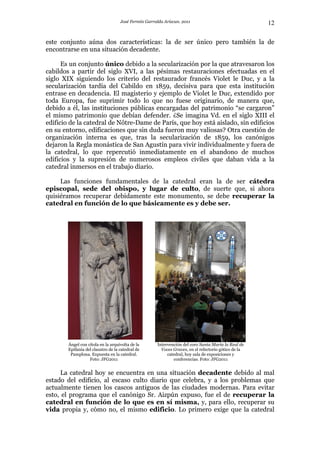 José Fermín Garralda Arizcun. 2011                                12

este conjunto aúna dos características: la de ser único pero también la de
encontrarse en una situación decadente.

      Es un conjunto único debido a la secularización por la que atravesaron los
cabildos a partir del siglo XVI, a las pésimas restauraciones efectuadas en el
siglo XIX siguiendo los criterio del restaurador francés Violet le Duc, y a la
secularización tardía del Cabildo en 1859, decisiva para que esta institución
entrase en decadencia. El magisterio y ejemplo de Violet le Duc, extendido por
toda Europa, fue suprimir todo lo que no fuese originario, de manera que,
debido a él, las instituciones públicas encargadas del patrimonio “se cargaron”
el mismo patrimonio que debían defender. ¿Se imagina Vd. en el siglo XIII el
edificio de la catedral de Nôtre-Dame de París, que hoy está aislado, sin edificios
en su entorno, edificaciones que sin duda fueron muy valiosas? Otra cuestión de
organización interna es que, tras la secularización de 1859, los canónigos
dejaron la Regla monástica de San Agustín para vivir individualmente y fuera de
la catedral, lo que repercutió inmediatamente en el abandono de muchos
edificios y la supresión de numerosos empleos civiles que daban vida a la
catedral inmersos en el trabajo diario.

     Las funciones fundamentales de la catedral eran la de ser cátedra
episcopal, sede del obispo, y lugar de culto, de suerte que, si ahora
quisiéramos recuperar debidamente este monumento, se debe recuperar la
catedral en función de lo que básicamente es y debe ser.




        Ángel con cítola en la arquivolta de la       Intervención del coro Santa María la Real de
        Epifanía del claustro de la catedral de         Voces Graves, en el refectorio gótico de la
         Pamplona. Expuesta en la catedral.                catedral, hoy sala de exposiciones y
                   Foto: JFG2011                              conferencias. Foto: JFG2011


     La catedral hoy se encuentra en una situación decadente debido al mal
estado del edificio, al escaso culto diario que celebra, y a los problemas que
actualmente tienen los cascos antiguos de las ciudades modernas. Para evitar
esto, el programa que el canónigo Sr. Aizpún expuso, fue el de recuperar la
catedral en función de lo que es en sí misma, y, para ello, recuperar su
vida propia y, cómo no, el mismo edificio. Lo primero exige que la catedral
 