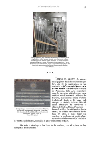 José Fermín Garralda Arizcun. 2011                           15




                      Órgano portativo. Dice la leyenda del museo de la catedral que el
                       ángel músico utiliza la mano derecha para el pequeño teclado,
                       mientras acciona el fuelle con la izquierda. Es uno de los pocos
                     ejemplos del género en que el instrumentista toca y canta a la vez.
                     La pieza es una reproducción según la arquivolta de la Epifanía del
                        claustro de la catedral de Pamplona Expuesto en la catedral.
                                                Foto: JFG2011



                                                 * * *

                                                               TENGO     EL GUSTO de cerrar
                                                           estas páginas dejando constancia que
                                                           hoy, día 18 de septiembre, se ha
                                                           realizado la Ofrenda de Navarra a
                                                           Santa María la Real en la catedral
                                                           de Pamplona. Este Acto constituye
                                                           uno de los actos oficiales que, con
                                                           carácter anual, realiza el Gobierno de
                                                           Navarra, manteniendo así la práctica
                                                           tradicional fijada a lo largo del
                                                           tiempo. Ha oficiado la Santa Misa el
                                                           señor arzobispo de Pamplona y
                                                           obispo de Tudela, Mons. Francisco
  Inscripción que conmemora la coronación de Ntra. Sra.    Pérez González. Esta Ofrenda a Santa
    del Sagrario como Reina de Navarra, el 21-IX-1946.
   Está situada en la Plaza del Castillo, en el lado donde María, se celebra anualmente desde
              comienza la avenida Carlos III.              hace 65 años, y tiene lugar un
                      Foto: JFG (2011)
                                                           domingo a mediados de septiembre,
                                                           rememorando la coronación canónica
de Santa María la Real, realizada el 21 de septiembre de 1946.

     Ha sido el domingo a las doce de la mañana, tras el voltear de las
campanas de la catedral.
 