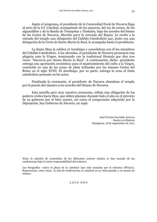 José Fermín Garralda Arizcun. 2011                              16



        Según el programa, el presidente de la Comunidad Foral de Navarra llega
al atrio de la S.I. Catedral, acompañado de los maceros, del rey de armas, de los
alguacilillos y de la Banda de Trompetas y Timbales, bajo los acordes del himno
de las Cortes de Navarra, Marcha para la entrada del Reyno. Le recibe a la
entrada del templo una delegación del Cabildo Catedralicio que, junto con una
delegación de la Corte de Santa María la Real, le acompaña hasta el presbiterio.

       La Santa Misa la celebra el Arzobispo y concelebran con él los miembros
del Cabildo Catedralicio. A las ofrendas, el presidente de Navarra pronuncia una
plegaria ante la Virgen, terminando con la tradicional fórmula que dice tres
veces: “Navarra por Santa María la Real”. A continuación, dicho presidente
entrega una aportación económica para el mantenimiento del culto a la Virgen,
contenida en una de las urnas de plata utilizadas por las mismas Cortes del
Reino en el siglo XVIII. El Arzobispo, por su parte, entrega la urna al Deán
catedralicio presente en los actos.

       Finalizada la ceremonia, el presidente de Navarra abandona el templo
por la puerta del claustro a los acordes del Himno de Navarra.

      Esta sencilla pero muy emotiva ceremonia, refleja una obligación de los
poderes civiles hacia Dios, que deben plasmar durante todo el año en el ejercicio
de su gobierno por el bien común, así como el compromiso adquirido por la
Diputación, hoy Gobierno de Navarra, en 1946.



                                                                    José Fermín Garralda Arizcun
                                                                                Doctor en Historia
                                                               Pamplona, 18 de septiembre de 2011




Nota: la relación de contenidos de los diferentes autores citados se han tomado de las
conferencias bajo la única responsabilidad del redactor.

Las fotografías –salvo el plano de la catedral- han sido tomadas por el redactor JFG2011.
Representan, entre otras, la sala de conferencias, la catedral en su visita guiada, y su museo de
música.


                                         LAUS DEO
 