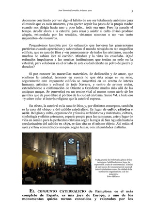 José Fermín Garralda Arizcun. 2011                                            3

Asomarse con tiento por ver algo el hábito de ese ser totalmente anónimo para
el mundo que es cada mozorro, y no querer seguir los pasos de la propia madre
cuando nos dirigía hacia uno u otro lado… todo era uno. Pero ha pasado el
tempo. Acudir ahora a la catedral para rezar y asistir al culto divino produce
alegría, estimulada por los sentidos, vistamos nosotros o no –un tanto
mayorcitos- de mozorros.

      Preguntemos también por los estímulos que tuvieron las generaciones
pretéritas cuando apreciaban y saboreaban el mundo recogido en tan magnífico
edificio, que es casa de Dios y -en consecuencia- de todos los cristianos, cuando
muchos no sabían leer ni escribir. Miraban y la vista les enseñaba. ¿Qué
estímulos impulsaron a las muchas instituciones que tenían su sede en la
catedral, para colaborar en el ornato de esta ciudad celeste en polvo de piedra y
dorados?

     Si por conocer las maravillas materiales, de dedicación y de amor, que
contiene la catedral, tenemos en cuenta lo que ésta acoge en su seno,
seguramente este imponente edificio se convertirá en un centro de interés
humano, artístico y cultural de todo Navarra, y centro de primer orden,
extendiéndose a continuación de Oriente a Occidente mucho más allá de las
antiguas mugas. Se convertirá en un centro vital al menos como atrio de los
gentiles que da paso libre al pórtico de la ciudad cristiana. Sume Vd. a todo eso
–y sobre todo- el interés religioso que la catedral expresa.

     En efecto, la catedral es la casa de Dios, y, por distintos conceptos, también
es la casa del obispo y del cabildo catedralicio. Es lugar de culto, cátedra y
sede. Religión y culto, organización y fondos archivísticos y materiales, cultura,
simbología y oficios artesanos, espacio propio para las campanas, arte y lugar de
vida en común para la perfección cristiana según la regla de San Agustín hasta la
secularización del cabildo en 1859, se dan cita en el mismo objeto. Ahí están el
ayer y el hoy concentrados aunque, según temas, con intensidades distintas.




                                                                 Vista general del refectorio gótico de los
                                                                   canónigos, habilitado como lugar de
                                                                exposición y sala de conferencias. El éxito
                                                                 de este curso de verano expresó tanto el
                                                                 interés ciudadano como la calidad de la
                                                                     institución organizadora y de los
                                                                                 ponentes.
                                                                               Foto:JFG2011




   EL CONJUNTO CATEDRALICIO de Pamplona es el más
completo de España, es una joya de Europa, y uno de los
monumentos quizás menos conocidos y valorados por los
 
