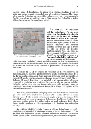 José Fermín Garralda Arizcun. 2011                            5

íbamos a decir- de los alumnos de música en la catedral, Escolanía creada en
1950 para cubrir la parte musical de sus celebraciones litúrgicas. Hace once
años, aquellos infanticos hoy convertidos en hombres graves y buenos padres de
familia, reanudaron su actividad bajo la dirección de don Pedro María Ardáiz
Aldea y la advocación de Santa María la Real.

                                             * * *

                                                         LA       PRIMERA CONFERENCIA
                                                        del dr. Luís Javier Fortún versó
                                                        sobre “La Catedral en la historia
                                                        de Navarra; la seo, el cabildo,
                                                        las instituciones y el obispo”.
                                                        Gracias a la ciencia histórica podemos
                                                        redescubrir aquel pasado al que las
                                                        fuentes históricas nos permiten
                                                        acceder, sabiendo que algo o mucho
                                                        de ello se refleja en nuestros
                                                        contemporáneos. Con una visión de
                                                        largo recorrido histórico, el ponente
 Plano de la catedral y construcciones adjuntas, tomado dividió su exposición entorno a la
     de “Diario de Navarra”, domingo, 19-VI-2011
                                                        “catedral, el cabildo y el obispo”,
                                                        en las grandes etapas históricas de
todos conocidas, desde la Alta Edad Media hasta nuestros días. La interesante y
ordenada visión de síntesis histórica de la exposición, nos permite detenernos
en la evolución de la institución catedralicia que sin duda fue muy útil para los
asistentes.

      A finales del s. VI se acredita la fundación de la sede episcopal de
Pamplona, aunque sabemos que la diócesis ya estaba constituida a fines del s.
IV. La catedral pampilonensis tuvo una gran presencia en el nacimiento del
pequeño Reino. Su importancia está atestiguada porque el primer califa Abd-el-
Rahmán III arrasó Pamplona y su catedral, y el famoso militar Almanzor
conquistó la ciudad en dos ocasiones. Para ambos jefes sarracenos –añado-,
hollar la catedral tenía una gran importancia en su lucha religiosa contra los
cristianos. Después de estos destrozos, Sancho III el Mayor (+ 1035) restauró la
institución catedralicia.

      Más tarde, se realizó la reforma gregoriana, y se creó el cabildo catedralicio
(c. 1086). Entre otras condiciones, el nuevo cabildo debía celebrar los oficios
divinos según el rito romano, mientras se exigía la presencia efectiva de la
autoridad papal, así como la separación de los cargos de obispo y abad de Leyre
que antes estaban unidos (era obispo quien era abad en Leyre). Todo ello se
llevará a cabo con el apoyo regio expresado en el Privilegio de Sancho Ramírez
en 1087.

     En la Plena Edad Media hubo diversos conflictos derivados de un rápido
crecimiento de la catedral, expresión del auge de la ciudad de Pamplona (s. XII).
Se asiste a las ingerencias del rey, a la crisis del señorío episcopal, y al choque
frontal de éste último con la corona por el señorío jurisdiccional de Pamplona.
 