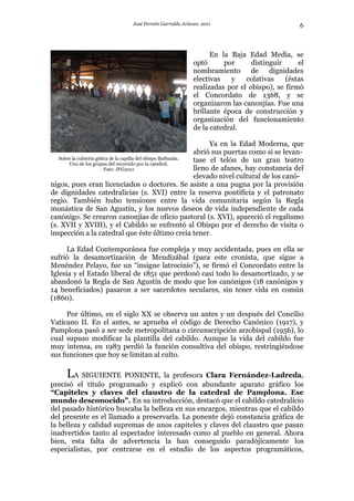 José Fermín Garralda Arizcun. 2011                               6



                                                               En la Baja Edad Media, se
                                                         optó      por      distinguir     el
                                                         nombramiento de dignidades
                                                         electivas    y   colativas    (éstas
                                                         realizadas por el obispo), se firmó
                                                         el Concordato de 1368, y se
                                                         organizaron las canonjías. Fue una
                                                         brillante época de construcción y
                                                         organización del funcionamiento
                                                         de la catedral.

                                                                    Ya en la Edad Moderna, que
                                                               abrió sus puertas como si se levan-
   Sobre la cubierta gótica de la capilla del obispo Barbazán. tase el telón de un gran teatro
       Uno de los grupos del recorrido por la catedral.
                         Foto: JFG2011                         lleno de afanes, hay constancia del
                                                               elevado nivel cultural de los canó-
nigos, pues eran licenciados o doctores. Se asiste a una pugna por la provisión
de dignidades catedralicias (s. XVI) entre la reserva pontificia y el patronato
regio. También hubo tensiones entre la vida comunitaria según la Regla
monástica de San Agustín, y los nuevos deseos de vida independiente de cada
canónigo. Se crearon canonjías de oficio pastoral (s. XVI), apareció el regalismo
(s. XVII y XVIII), y el Cabildo se enfrentó al Obispo por el derecho de visita o
inspección a la catedral que éste último creía tener.

      La Edad Contemporánea fue compleja y muy accidentada, pues en ella se
sufrió la desamortización de Mendizábal (para este cronista, que sigue a
Menéndez Pelayo, fue un “insigne latrocinio”), se firmó el Concordato entre la
Iglesia y el Estado liberal de 1851 que perdonó casi todo lo desamortizado, y se
abandonó la Regla de San Agustín de modo que los canónigos (18 canónigos y
14 beneficiados) pasaron a ser sacerdotes seculares, sin tener vida en común
(1860).

     Por último, en el siglo XX se observa un antes y un después del Concilio
Vaticano II. En el antes, se aprueba el código de Derecho Canónico (1917), y
Pamplona pasó a ser sede metropolitana o circunscripción arzobispal (1956), lo
cual supuso modificar la plantilla del cabildo. Aunque la vida del cabildo fue
muy intensa, en 1983 perdió la función consultiva del obispo, restringiéndose
sus funciones que hoy se limitan al culto.

      LA SIGUIENTE PONENTE, la profesora Clara Fernández-Ladreda,
precisó el título programado y explicó con abundante aparato gráfico los
“Capiteles y claves del claustro de la catedral de Pamplona. Ese
mundo desconocido”. En su introducción, destacó que el cabildo catedralicio
del pasado histórico buscaba la belleza en sus encargos, mientras que el cabildo
del presente es el llamado a preservarla. La ponente dejó constancia gráfica de
la belleza y calidad supremas de unos capiteles y claves del claustro que pasan
inadvertidos tanto al espectador interesado como al pueblo en general. Ahora
bien, esta falta de advertencia la han conseguido paradójicamente los
especialistas, por centrarse en el estudio de los aspectos programáticos,
 