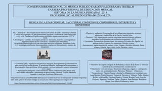 CONSERVATORIO REGIONAL DE MUSICA PUBLICO CARLOS VALDERRAMA TRUJILLO
CARRERA PROFESIONAL DE EDUCACION MUSICAL
HISTORIA DE LA MUSICA PERUANA I 2018
PROF.ABOG.LIC. ALFREDO ESTRADA ZAVALETA
MUSICA EN LA LIMA COLONIAL: LA CATEDRAL CONDICIONES, COMPOSITORES, INTERPRETES Y
REPERTORIO
• Consueta 1593 y regulacion de practicas liturgicas: Recogimiento y concentracion
para orara y leer textos divinos. Capitulo del silencio, funciones de los ejecutantes y
practica canto llano-polifonia, oficio cantado y en tono salmodic, numero integrantes
coro y pago.
• Participacion indigenas: 1565 ministriles indios contratados por Cabildo para
festividades relevantes y patronazgo en areas rurales (Huarza, Trujillo, Monsefu,
Lunagua y otras) por Arzobispo Mogrovejo.
• La Catedral de Lima: Organizacion musical en la bula de 1541, respecto al Chantre
y oficio del organista.a en las ceebraciones liturgicas. Archivos de canto llano siglo
xvi y xviii. Fundacion Capilla musica polifonica segun presentaciones 1557 a
1612.
• Arzobispos y Cabildo: Actividades artísti'cas -musicales, teatrales y coreográficas-
mediante edictos de los Concilios y constituciones sonoidales.
• Capilla de Musica siglo xvii con coros para servicios religiosos, Arzobispo Lobo
1612 promulga constitucion funcionamiento, empleo de instrumentos y numero de
integrantes.
• Maestros de capilla: Miguel de Bobadilla, Estacio de la Serna y otros de
acuerdo a las constituciones y autorizacion.
• Repertorio: Coro en misas y funciones religiosas, organo o contrapunto,
con o sin acompañamiento. Pasiones, Motetes y villancicos.
• Compositores: Talento, buena voluntad y obligados por constituciones.
Juan Benitez, Pedro Jimenez, Tomas de Torrejon y Velasco, Pedro Montes
de Oca y Grimaldo, Esteban Zapata y Espina, Roque Ceruti, Jose de
Orejon y Aparicio, Melchor Tapia y Zegarra, Juan Beltran, Bonifacio
Llaque, Jose Maria Filomeno y otros.
• Chantres y sochantres: Encargados de las obligaciones musicales tecnicas;
influyeron: Andrés Flor de la Parra y José de Silva.
• Cantores: 1569 organizacion escuela veneciana musica religiosa; militares,
sacerdotes y aficionados con retribucion economica a 1612
• Ejecutantes: Peruanos de distintas razas, los cantores Cervantes del Aguila; los
arpistas indios, Esparza; los organistas, Dávalos y otros.
• Instrumentos, según adquisición, numero y uso: Organo, chirimía, dulzaina, flauta,
trompa, vihuela, fagot, arpa, violin, clarinete y otros.
https://revistamusicalchilena.uchile.cl/index.php/RMCH/article/download/.../15287
http://resonancias.uc.cl/es/N%C2%BA-39/musica-en-la-catedral-de-lima-en-tiempos-del-arzobispo-mogrovejo-
1581-1606-gutierre-fernandez-hidalgo-la-consueta-de-1593-la-participacion-indigena.html
 