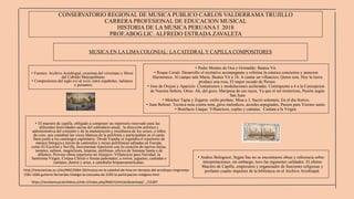 CONSERVATORIO REGIONAL DE MUSICA PUBLICO CARLOS VALDERRAMA TRUJILLO
CARRERA PROFESIONAL DE EDUCACION MUSICAL
HISTORIA DE LA MUSICA PERUANA I 2018
PROF.ABOG.LIC. ALFREDO ESTRADA ZAVALETA
MUSICA EN LA LIMA COLONIAL: LA CATEDRAL Y CAPILLA COMPOSITORES
• El maestro de capilla, obligado a componer un repertorio renovado para las
diferentes festividades sacras del calendario anual, la dirección artística y
administrativa del conjunto y de la manutención y enseñanza de los seises, o niños
de coro, que cantaban las voces blancas de la polifonía y participaban en el canto
llano junto a los canónigos capitulares. Desde España se regulaba el repertorio de
música litúrgica a través de cantorales y misas polifónicas editadas en Europa,
como El Escorial y Sevilla. Incrementar repertorio con la creación de nuevas misas,
motetes, salmos, magnificats, letanías, antífonas, oficios de Semana Santa o de
difuntos. Proveer obras repertorio no litúrgico: Villancicos para Navidad, la
Santísima Virgen, Corpus Christi o fiestas patronales; a rorros, juguetes, cantadas o
cantatas, duetos y arias, a catedrales hispanoamericanas.
• Fuentes: Archivo Arzobispal, cronistas del virreinato y libros
del Cabildo Metropolitano.
• Compositores del siglo xvi al xviii, entre españoles, italianos
y peruanos.
• Pedro Montes de Oca y Grimaldo: Beatus Vir.
• Roque Ceruti: Desarrollo el recitativo acompagnato y reforma la estetica conciertos y atencion
filarmonica. Al campo sale Maria, Beatus Vir a 16, A cantar un villancico, Quien sera, Hoy la tierra
produce una rosa, El major escudo de Perseo.
• Jose de Orejon y Aparicio: Cromatismos y modulaciones aceleradas. Contrapunto a 4 a la Concepcion
de Nuestra Señora. Otras: Ah, del gozo, Mariposa de sus rayos, Ya que el sol misterioso, Pasión según
San Juan
• Melchor Tapia y Zegarra: estilo profane. Misa a 3, Sacris solemnis, En el dia festivo,
• Juan Beltran: Tecnica nota contra nota, giros melodicos, acordes arpegiados, Pasion para Viernes santo.
• Bonifacio Llaque: Villancicos, coplas y cantatas. Cantata a la Virgen.
https://revistamusicalchilena.uchile.cl/index.php/RMCH/article/download/.../15287
http://resonancias.uc.cl/es/N%C2%BA-39/musica-en-la-catedral-de-lima-en-tiempos-del-arzobispo-mogrovejo-
1581-1606-gutierre-fernandez-hidalgo-la-consueta-de-1593-la-participacion-indigena.html
• Andres Bolognesi; Segun Sas no se encontraron obras y referencia sobre
interpretaciones; sin embargo, tuvo las siguientes calidades: El ultimo
Maestro de Capilla, empresario y organizador de funciones religiosas y
profanes cuanto impulsor de la biblioteca en el Archivo Arzobispal.
 
