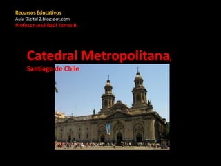 Catedral Metropolitana,
Santiago de Chile
Recursos Educativos
Aula Digital 2.blogspot.com
Profesor José Raúl Torres B.
 