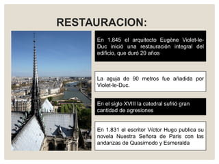 RESTAURACION:
En 1.845 el arquitecto Eugène Violet-le-
Duc inició una restauración integral del
edificio, que duró 20 años
En el siglo XVIII la catedral sufrió gran
cantidad de agresiones
La aguja de 90 metros fue añadida por
Violet-le-Duc.
En 1.831 el escritor Víctor Hugo publica su
novela Nuestra Señora de Paris con las
andanzas de Quasimodo y Esmeralda
 