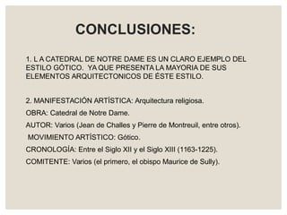 1. L A CATEDRAL DE NOTRE DAME ES UN CLARO EJEMPLO DEL
ESTILO GÓTICO. YA QUE PRESENTA LA MAYORIA DE SUS
ELEMENTOS ARQUITECTONICOS DE ÉSTE ESTILO.
2. MANIFESTACIÓN ARTÍSTICA: Arquitectura religiosa.
OBRA: Catedral de Notre Dame.
AUTOR: Varios (Jean de Challes y Pierre de Montreuil, entre otros).
MOVIMIENTO ARTÍSTICO: Gótico.
CRONOLOGÍA: Entre el Siglo XII y el Siglo XIII (1163-1225).
COMITENTE: Varios (el primero, el obispo Maurice de Sully).
CONCLUSIONES:
 