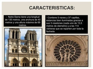 CARACTERISTICAS:
- Notre Dame tiene una longitud
de 130 metros, una anchura de 40
metros y una altura máxima de 69
metros.
- Contiene 5 naves y 37 capillas,
estancias bien iluminadas gracias a
sus 3 rosetones (cada uno de 13.5
metros de diámetro) y a las 113
vidrieras que se reparten por toda la
fachada.
 