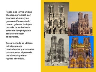 Posee dos torres unidas
al cuerpo principal, con
enormes vitrales y un
gran rosetón rematado
con un gablete. La triple
portada de su fachada
acoje un rico programa
escultórico están
abocinadas.
En su fachada se utilizan
principalmente
contrafuertes y arbotantes
para soportar el peso de
las bóvedas y darle
rigided al edificio.
 