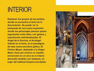 INTERIOR
Destacan los grupos de las jambas,
donde se encuentra el tema de la
Anunciación. Se puede ver la
búsqueda de una nueva expresión
donde los personajes parecen querer
argumentar entre ellos, con gestos y
expresiones individualizadas. El
Ángel de la Sonrisa, el Arcángel
Gabriel en el tema, es el paradigma
de esta nueva escultura gótica. El
Pórtico Mayor, dedicado a la Virgen
María, tiene por encima un rosetón
enmarcado en un arco en sí mismo
decorado también con estatuas, en
lugar del habitual tímpano esculpido.
 