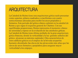 ARQUITECTURA
LaCatedral de Reims tiene una arquitectura gótica suele presentar
como soportes, pilares cuadrados o cruciformes con cuatro
semicolumnas adosadas para recibir los arcos perpiaños y
formeros. Este periodo del gótico clásico culminó en la catedral de
Reims yque sigue el esquema general de Chartres. Con sus
equilibradas proporciones, Reims representa el momento clásico
de serenidad yreposo en la evolución de las catedrales góticas.
LaCatedral de Reims tiene último peldaño de la gran arquitectura
gótica francesa, donde la verticalidad yla luz -grandes anhelos del
gótico- alcanzan su máximo esplendor. Otra característica de
estos edificios góticos es el empleo de la bóveda sexpartita
bastante abombada (las claves de las ojivas están más altas que las
claves de arcos formeros yperpiaños) para asegurar mayor
verticalidad alos empujes.
 