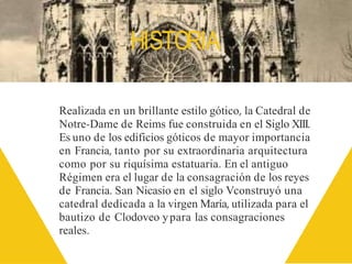 HISTORIA
Realizada en un brillante estilo gótico, la Catedral de
Notre-Dame de Reims fue construida en el Siglo XIII.
Es uno de los edificios góticos de mayor importancia
en Francia, tanto por su extraordinaria arquitectura
como por su riquísima estatuaria. En el antiguo
Régimen era el lugar de la consagración de los reyes
de Francia. San Nicasio en el siglo Vconstruyó una
catedral dedicada a la virgen María, utilizada para el
bautizo de Clodoveo ypara las consagraciones
reales.
 