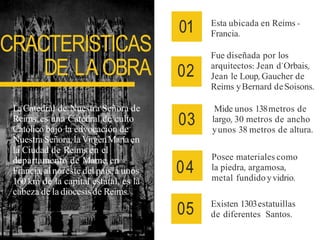 CRACTERISTICAS
DE LA OBRA
01 Esta ubicada en Reims -
Francia.
02
Fue diseñada por los
arquitectos: Jean d´Orbais,
Jean le Loup, Gaucher de
Reims yBernard deSoisons.
03
Mide unos 138metros de
largo, 30 metros de ancho
yunos 38 metros de altura.
04
Posee materiales como
la piedra, argamosa,
metal fundido yvidrio.
05 Existen 1303estatuillas
de diferentes Santos.
LaCatedral de Nuestra Señora de
Reims, es una Catedral de culto
Católico bajo la edvocación de
NuestraSeñora, laVirgenMaríaen
la Ciudad de Reims en el
departamento de Marne, en
Francia,al noreste del país, a unos
160 km de la capital estatal, es la
cabeza de la diocesisde Reims.
 