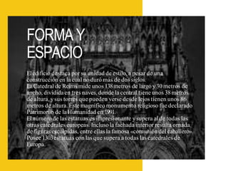FORMA Y
ESPACIO
Eledificio destaca por su unidad de estilo, a pesar de una
construcción en la cual no duró más de dos siglos.
LaCatedral de Reims mide unos 138metros de largo y30 metros de
ancho, divididaen tres naves, donde la central tiene unos 38metros
de altura, ysus torres que pueden verse desde lejos tienen unos 86
metros de altura. Éste magnífico monumento religioso fue declarado
Patrimonio de la Humanidad en 1991.
Elnúmero de las estatuas es impresionante ysupera al de todas las
otras catedrales europeas. Incluso la fachada interior resulta ornada
de figuras esculpidas, entre ellas la famosa «comunión del caballero».
Posee 1303estatuas con las que supera a todas las catedrales de
Europa.
 