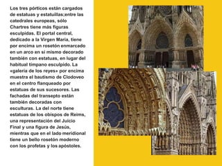 Los tres pórticos están cargados
de estatuas y estatuíllas;entre las
catedrales europeas, sólo
Chartres tiene más figuras
esculpidas. El portal central,
dedicado a la Virgen María, tiene
por encima un rosetón enmarcado
en un arco en sí mismo decorado
también con estatuas, en lugar del
habitual tímpano esculpido. La
«galería de los reyes» por encima
muestra el bautismo de Clodoveo
en el centro flanqueado por
estatuas de sus sucesores. Las
fachadas del transepto están
también decoradas con
esculturas. La del norte tiene
estatuas de los obispos de Reims,
una representación del Juicio
Final y una figura de Jesús,
mientras que en el lado meridional
tiene un bello rosetón moderno
con los profetas y los apóstoles.
 