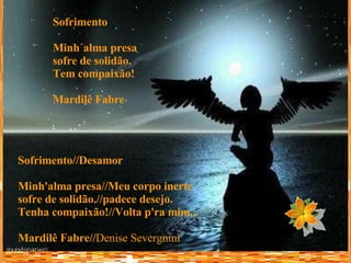 Sofrimento//Desamor Minh'alma presa//Meu corpo inerte sofre de solidão.//padece desejo. Tenha compaixão!//Volta p'ra mim... Mardilê Fabre// Denise Severgnini Sofrimento Minh´alma presa sofre de solidão. Tem compaixão! Mardilê Fabre 