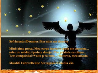 Sofrimento//Desamor//Em mim um deserto Minh'alma presa//Meu corpo inerte//a areia me consome... sofre de solidão.//padece desejo.//Por piedade eu clamo... Tem compaixão!//Volta p'ra mim...//Retorna, meu amado. Mardilê Fabre//Denise Severgnini//Cláudia Zin 