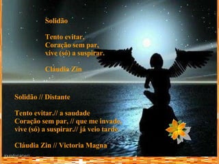 Solidão Tento evitar. Coração sem par,  vive (só) a suspirar. Cláudia Zin   Solidão // Distante Tento evitar.// a saudade  Coração sem par, // que me invade, vive (só) a suspirar.// já veio tarde. Cláudia Zin // Victoria Magna   