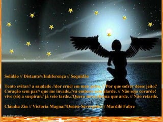 Solidão // Distante///Indiferença // Sequidão Tento evitar// a saudade //dor cruel em meu peito, // Por que sofrer desse jeito? Coração sem par// que me invade,//vá embora sem alarde. // Não seja covarde! vive (só) a suspirar// já veio tarde.//Quero nova chama que arde. // Não retarde. Cláudia Zin // Victoria Magna///Denise Severgnini // Mardilê Fabre 