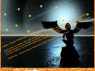 Solidão // Distante///Indiferença // Sequidão // Dúvida Tento evitar// a saudade //dor cruel em meu peito, // Por que sofrer desse jeito? // Nosso amor está desfeito! Coração sem par// que me invade,//vá embora sem alarde. // Não seja covarde! //Tudo termina , mas vive (só) a suspirar// já veio tarde.//Quero nova chama que arde. // Não retarde.//será que vale a pena esperar? Cláudia Zin // Victoria Magna///Denise Severgnini // Mardilê Fabre// Mari Saes 