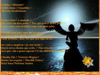 Solidão // Distante// /Indiferença // Sequidão // Dúvida//Insatisfação   Tento evitar// a saudade // dor cruel em meu peito, // Por que sofrer desse jeito? //  Nosso amor está desfeito!//não tem mais jeito.  Coração sem par// que me invade,// vá embora sem alarde. // Não seja covarde! // Tudo termina , mas//Sei que fica algo no ar, vive (só) a suspirar// já veio tarde.// Quero nova chama que arde. // Não retarde.// será que vale a pena esperar?//é tão difícil de acreditar... Cláudia Zin // Victoria Magna/// Denise Severgnini // Mardilê Fabre//  Mari Saes//Nelciene Santos 