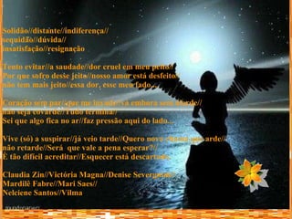 Solidão//distante//indiferença// sequidão//dúvida// insatisfação//resignação Tento evitar//a saudade//dor cruel em meu peito// Por que sofro desse jeito//nosso amor está desfeito// não tem mais jeito//essa dor, esse meu fado... Coração sem par//que me invade//vá embora sem alarde// não seja covarde//Tudo termina// Sei que algo fica no ar//faz pressão aqui do lado... Vive (só) a suspirar//já veio tarde//Quero nova chama que arde// não retarde//Será  que vale a pena esperar?// È tão difícil acreditar//Esquecer está descartado. Claudia Zin//Victória Magna//Denise Severgnini// Mardilê Fabre//Mari Saes// Nelciene Santos//Vilma  