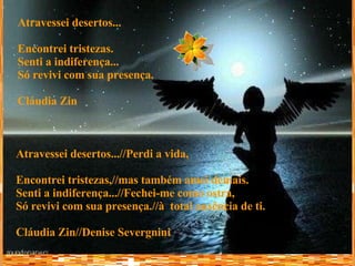 Atravessei desertos... Encontrei tristezas. Senti a indiferença... Só revivi com sua presença. Cláudia Zin   Atravessei desertos...//Perdi a vida, Encontrei tristezas,//mas também amei demais. Senti a indiferença...//Fechei-me como ostra, Só revivi com sua presença.//à  total ausência de ti. Cláudia Zin//Denise Severgnini  