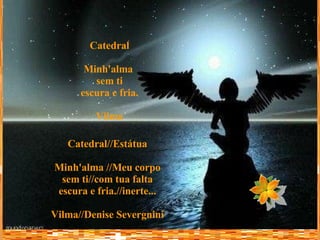 Catedral Minh'alma  sem ti escura e fria. Vilma Catedral//Estátua Minh'alma //Meu corpo sem ti//com tua falta escura e fria.//inerte... Vilma//Denise Severgnini 
