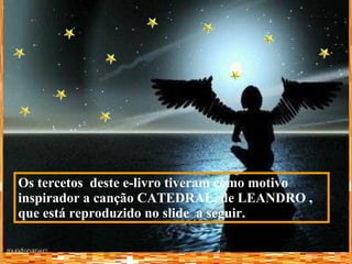 Os tercetos  deste e-livro tiveram como motivo inspirador a canção CATEDRAL, de LEANDRO   , que está reproduzido no slide  a seguir. 