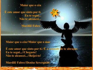 Maior que o céu É este amor que sinto por ti. Eu te segui... Não te alcancei... Mardilê Fabre   Maior que o céu//Maior que o mar É este amor que sinto por ti.//É a vontade de te abraçar. Eu te segui...//Chegaste! Não te alcancei...//Beijei-te! Mardilê Fabre//Denise Severgnini 