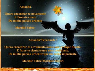 Amanhã Quero encontrar-te novamente E fazer-te ciente Da minha paixão ardente Mardilê Fabre   Amanhã//Será tarde ! Quero encontrar-te novamente//antes que eu fique doente. E fazer-te ciente//como meu confidente. Da minha paixão ardente//que me torna impaciente. Mardilê Fabre/Mariana Sayuri 