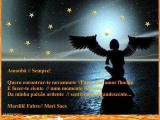 Amanhã // Sempre! Quero encontrar-te novamnete //Fazer esse amor fluente E fazer-te ciente  // num momento fulgente Da minha paixão ardente  // sentimento incandescente... Mardilê Fabre// Mari Saes 