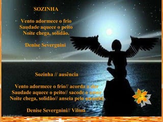SOZINHA Vento adormece o frio Saudade aquece o peito Noite chega, solidão. Denise Severgnini   Sozinha // ausência Vento adormece o frio// acorda a dor Saudade aquece o peito// sacode o amor Noite chega, solidão// anseia pelo amanhã Denise Severgnini// Vilma   