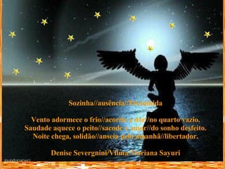 Sozinha//ausência//Presumida Vento adormece o frio//acorda a dor//no quarto vazio. Saudade aquece o peito//sacode o amor//do sonho desfeito. Noite chega, solidão//anseia pelo amanhã//libertador. Denise Severgnini/Vilma/Mariana Sayuri 