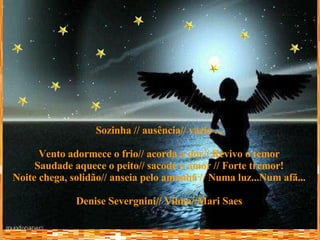 Sozinha // ausência// vazio ... Vento adormece o frio// acorda a dor// Revivo o temor Saudade aquece o peito// sacode o amor // Forte tremor! Noite chega, solidão// anseia pelo amanhã // Numa luz...Num afã... Denise Severgnini// Vilma//Mari Saes 